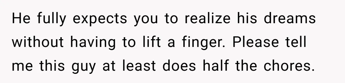 He fully expects you to realize his dreams without having to lift a finger. Please tell me this guy at least does half the chores.