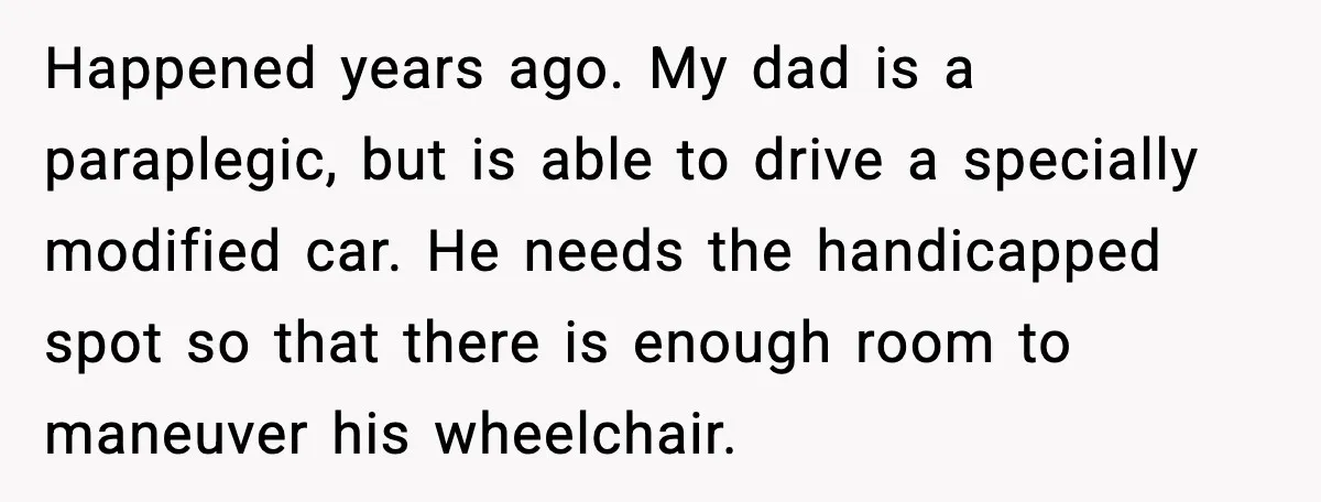 Happened years ago. My dad is a paraplegic, but is able to drive a specially modified car. He needs the handicapped spot so that there is enough room to maneuver...