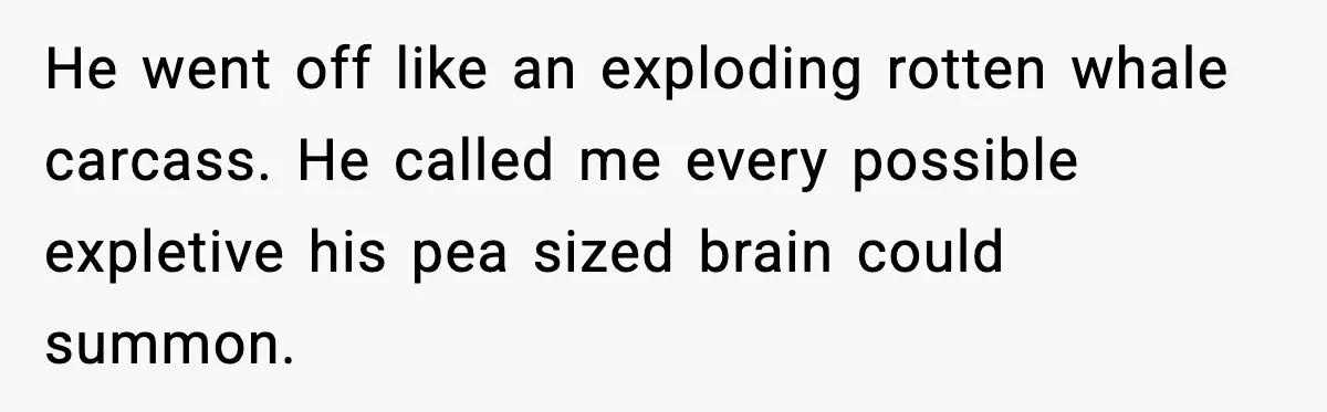 He went off like an exploding rotten whale carcass. He called me every possible expletive his pea sized brain could summon.