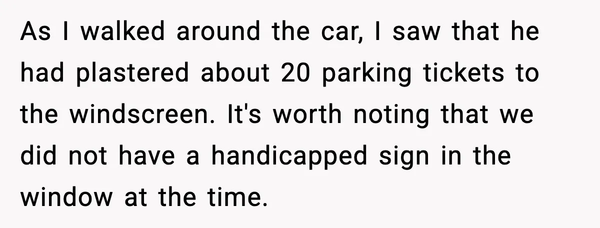As I walked around the car, I saw that he had plastered about 20 parking tickets to the windscreen. It's worth noting that we did not have a handicapped sign...