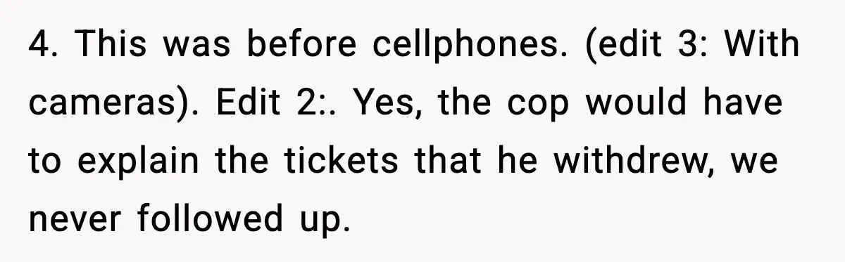 4. This was before cellphones. (edit 3: With cameras). Edit 2:. Yes, the cop would have to explain the tickets that he withdrew, we never followed up.