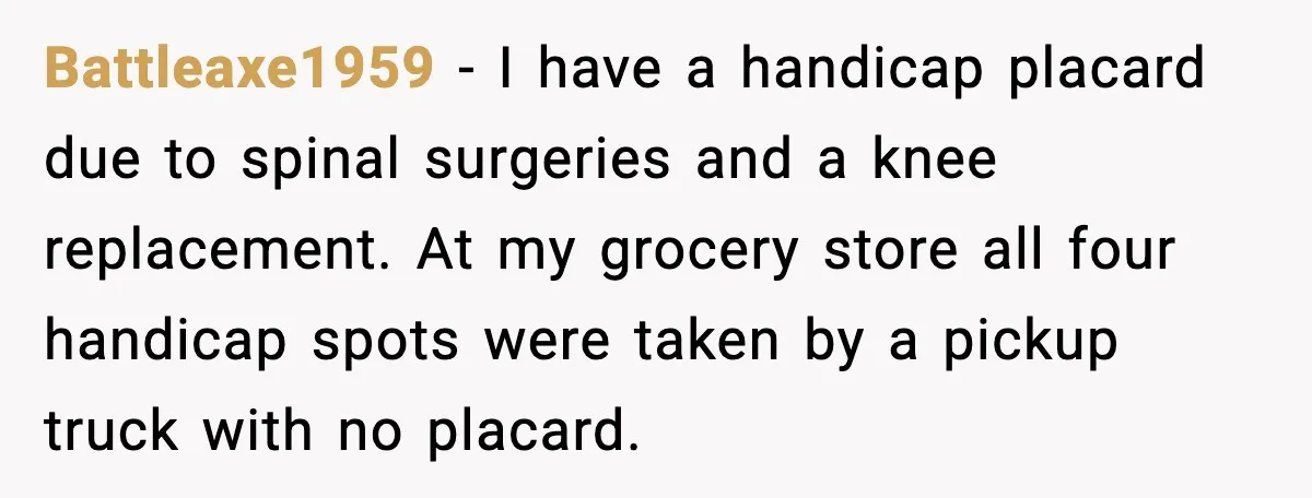 Battleaxe1959 - I have a handicap placard due to spinal surgeries and a knee replacement. At my grocery store all four handicap spots were taken by a pickup truck with...