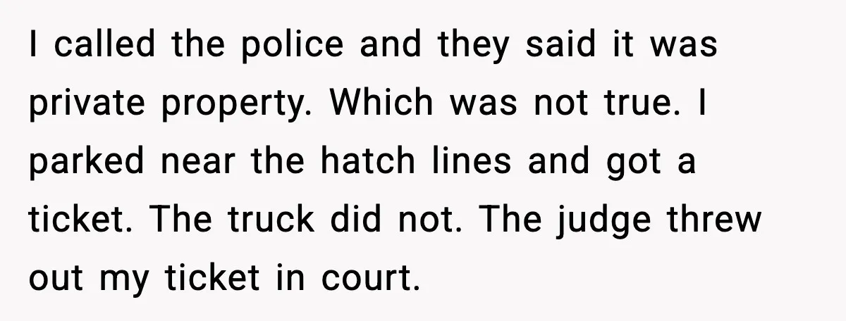 I called the police and they said it was private property. Which was not true. I parked near the hatch lines and got a ticket. The truck did not. The...