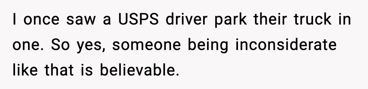 I once saw a USPS driver park their truck in one. So yes, someone being inconsiderate like that is believable.