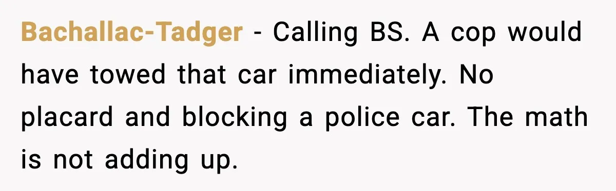 Bachallac-Tadger - Calling BS. A cop would have towed that car immediately. No placard and blocking a police car. The math is not adding up.