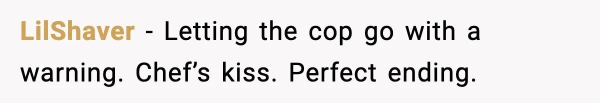 LilShaver - Letting the cop go with a warning. Chef’s kiss. Perfect ending.