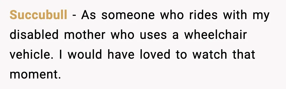 Succubull - As someone who rides with my disabled mother who uses a wheelchair vehicle. I would have loved to watch that moment.