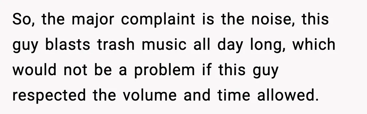 So, the major complaint is the noise, this guy blasts trash music all day long, which would not be a problem if this guy respected the volume and time allowed.