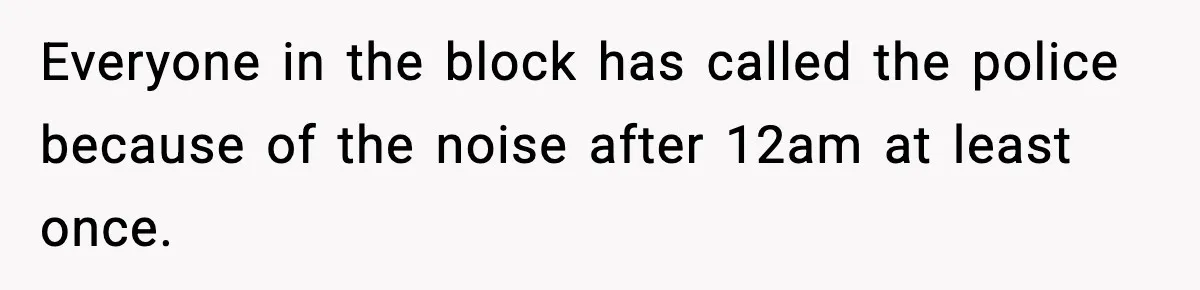 Everyone in the block has called the police because of the noise after 12am at least once.