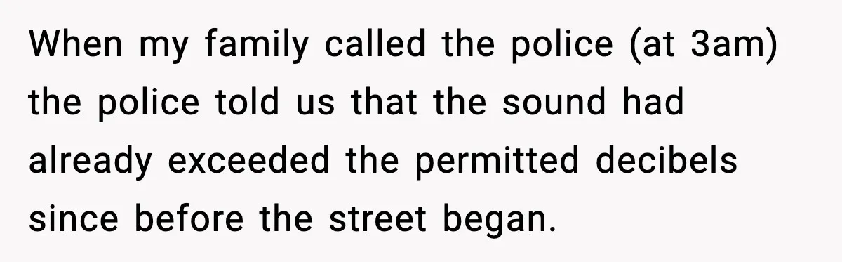 When my family called the police (at 3am) the police told us that the sound had already exceeded the permitted decibels since before the street began.