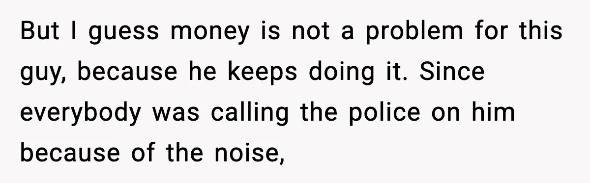 But I guess money is not a problem for this guy, because he keeps doing it. Since everybody was calling the police on him because of the noise,