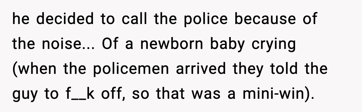 he decided to call the police because of the noise... Of a newborn baby crying (when the policemen arrived they told the guy to f__k off, so that was a...