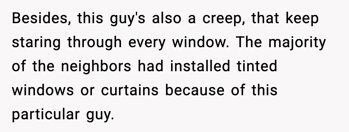 Besides, this guy's also a creep, that keep staring through every window. The majority of the neighbors had installed tinted windows or curtains because of this particular guy.