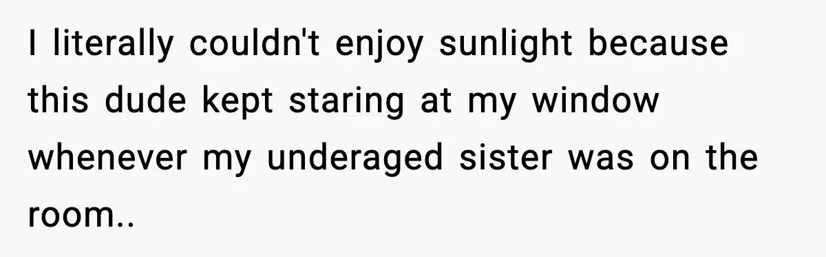 I literally couldn't enjoy sunlight because this dude kept staring at my window whenever my underaged sister was on the room..