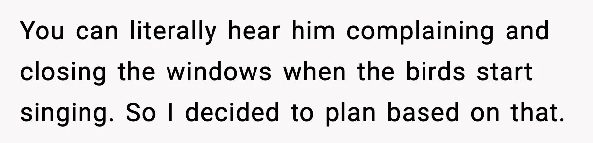 You can literally hear him complaining and closing the windows when the birds start singing. So I decided to plan based on that.