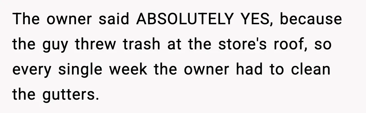 The owner said ABSOLUTELY YES, because the guy threw trash at the store's roof, so every single week the owner had to clean the gutters.