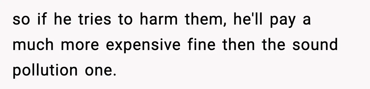 so if he tries to harm them, he'll pay a much more expensive fine then the sound pollution one.