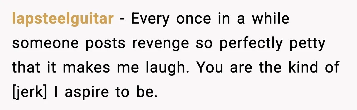 lapsteelguitar - Every once in a while someone posts revenge so perfectly petty that it makes me laugh. You are the kind of [jerk] I aspire to be.