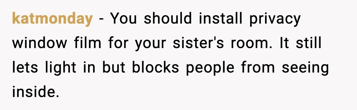katmonday - You should install privacy window film for your sister's room. It still lets light in but blocks people from seeing inside.