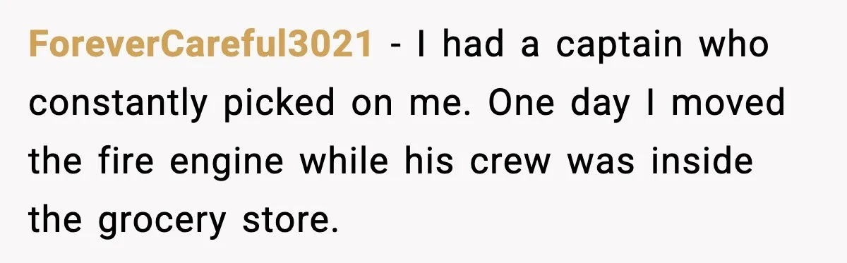 ForeverCareful3021 - I had a captain who constantly picked on me. One day I moved the fire engine while his crew was inside the grocery store.