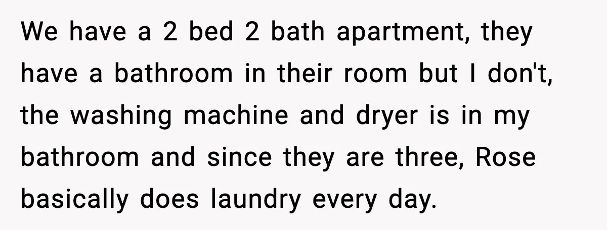 We have a 2 bed 2 bath apartment, they have a bathroom in their room but I don't, the washing machine and dryer is in my bathroom and since they...