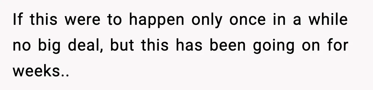 If this were to happen only once in a while no big deal, but this has been going on for weeks..