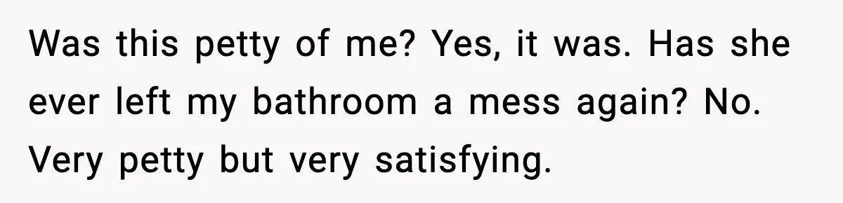 Was this petty of me? Yes, it was. Has she ever left my bathroom a mess again? No. Very petty but very satisfying.