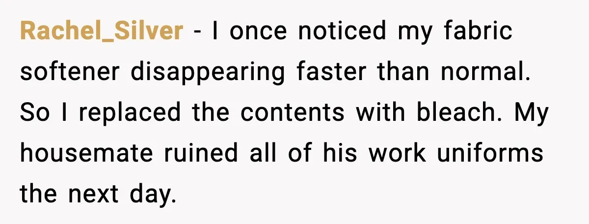 Rachel_Silver - I once noticed my fabric softener disappearing faster than normal. So I replaced the contents with bleach. My housemate ruined all of his work uniforms the next day.