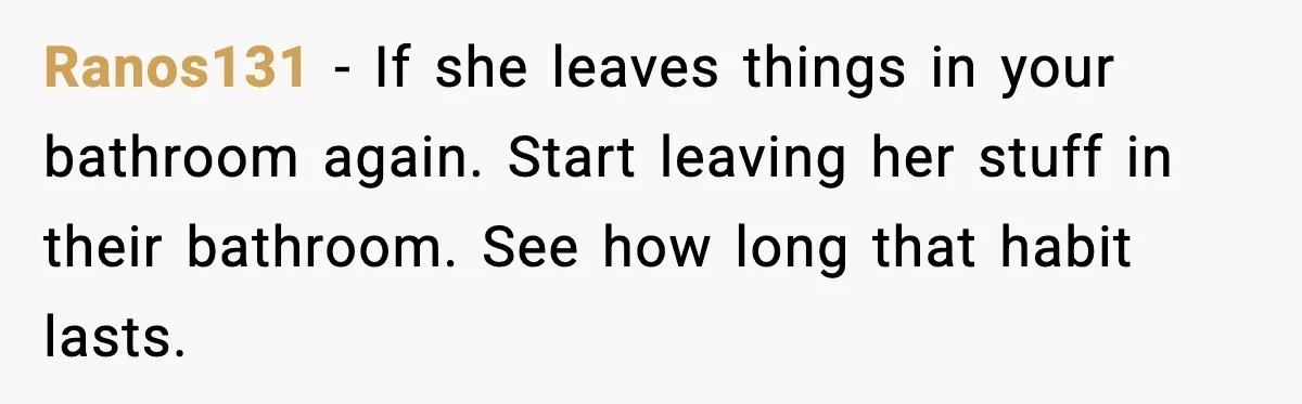 Ranos131 - If she leaves things in your bathroom again. Start leaving her stuff in their bathroom. See how long that habit lasts.