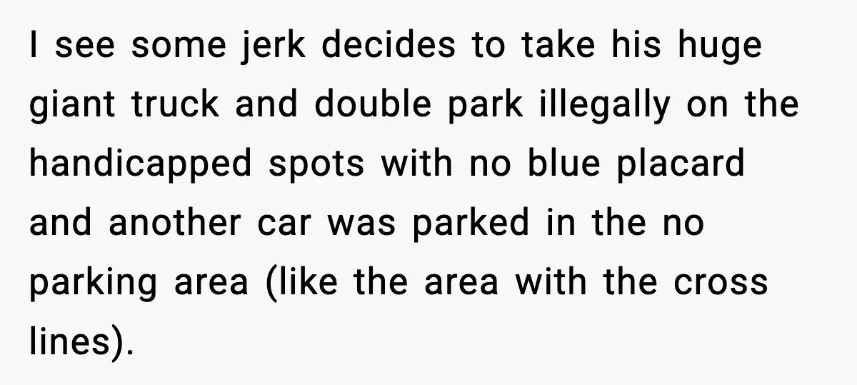 I see some jerk decides to take his huge giant truck and double park illegally on the handicapped spots with no blue placard and another car was parked in the...