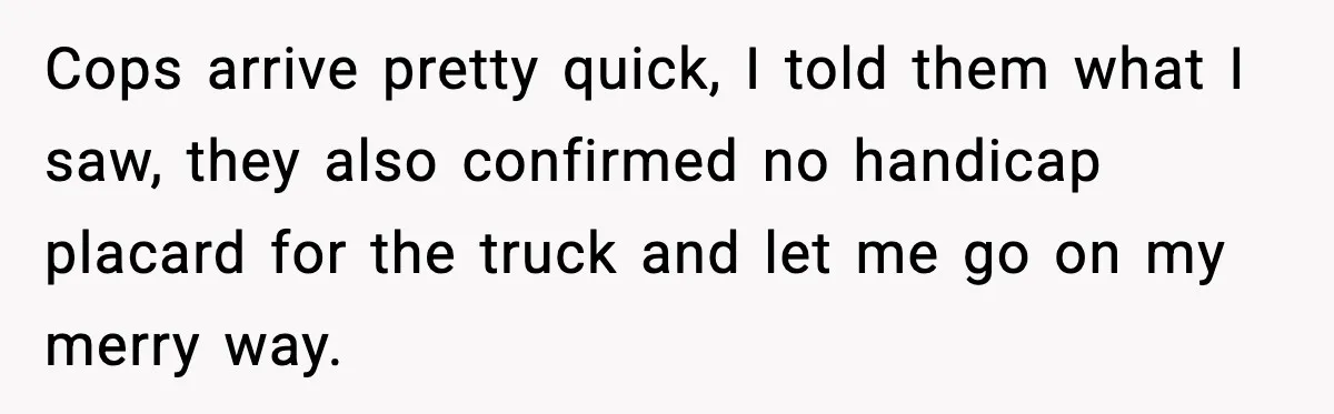 Cops arrive pretty quick, I told them what I saw, they also confirmed no handicap placard for the truck and let me go on my merry way.