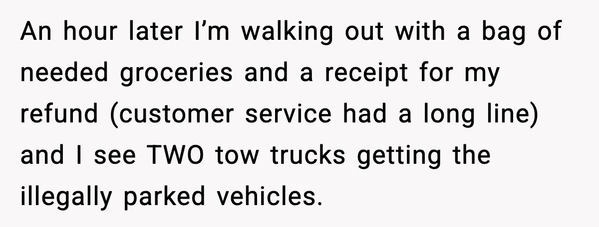 An hour later I’m walking out with a bag of needed groceries and a receipt for my refund (customer service had a long line) and I see TWO tow trucks...