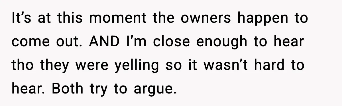 It’s at this moment the owners happen to come out. AND I’m close enough to hear tho they were yelling so it wasn’t hard to hear. Both try to argue.