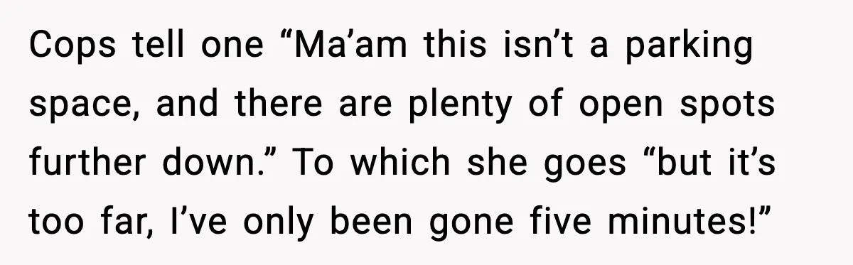 Cops tell one “Ma’am this isn’t a parking space, and there are plenty of open spots further down.” To which she goes “but it’s too far, I’ve only been gone...