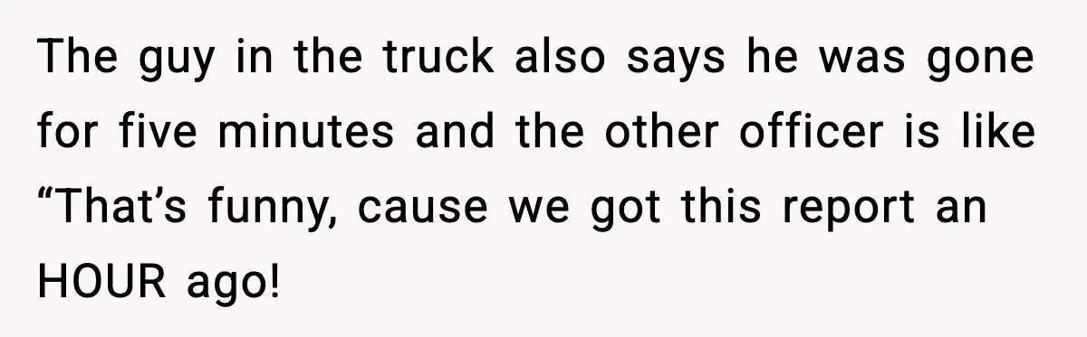The guy in the truck also says he was gone for five minutes and the other officer is like “That’s funny, cause we got this report an HOUR ago!