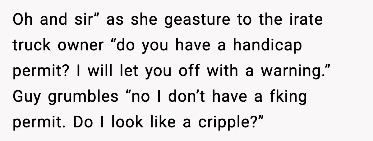 Oh and sir” as she geasture to the irate truck owner “do you have a handicap permit? I will let you off with a warning.” Guy grumbles “no I don’t...