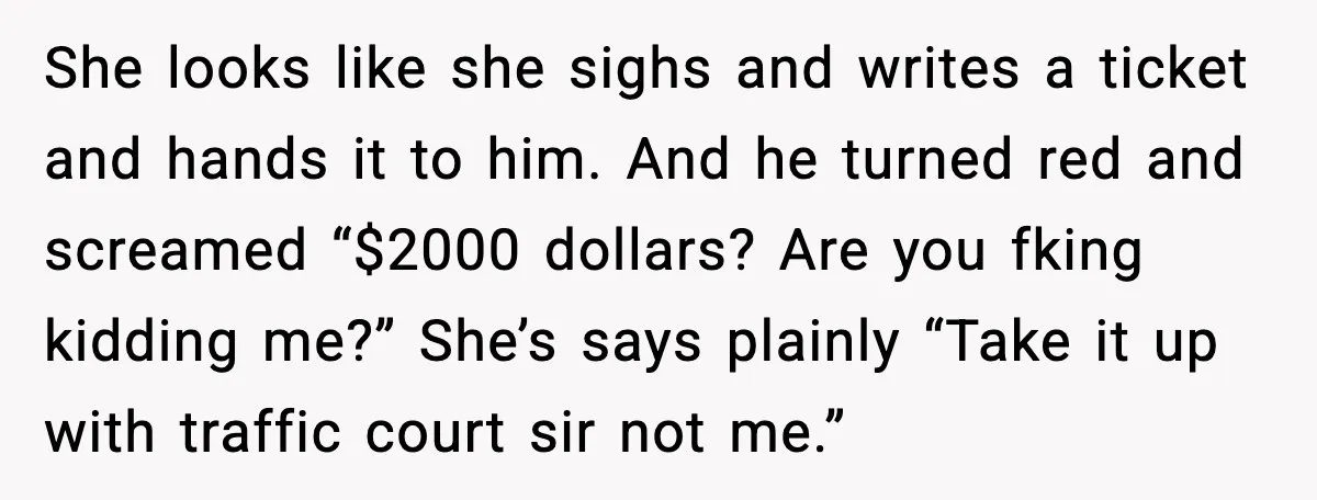 She looks like she sighs and writes a ticket and hands it to him. And he turned red and screamed “$2000 dollars? Are you fking kidding me?” She’s says plainly...