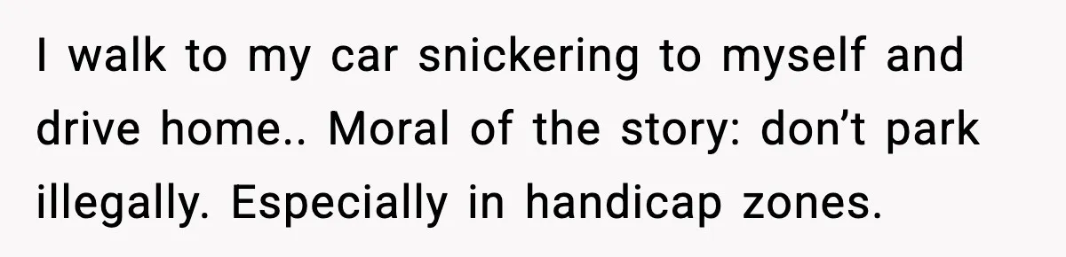 I walk to my car snickering to myself and drive home.. Moral of the story: don’t park illegally. Especially in handicap zones.