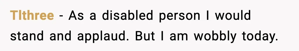 Tlthree - As a disabled person I would stand and applaud. But I am wobbly today.