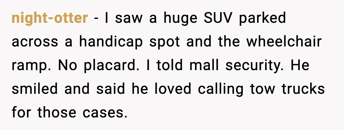 night-otter - I saw a huge SUV parked across a handicap spot and the wheelchair ramp. No placard. I told mall security. He smiled and said he loved calling tow...