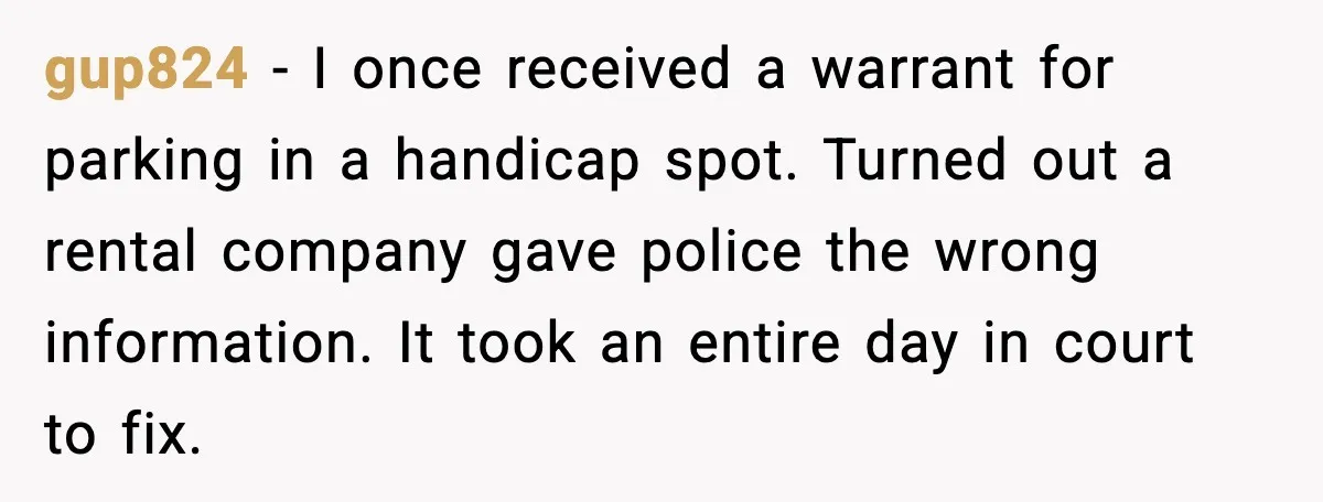 gup824 - I once received a warrant for parking in a handicap spot. Turned out a rental company gave police the wrong information. It took an entire day in court...