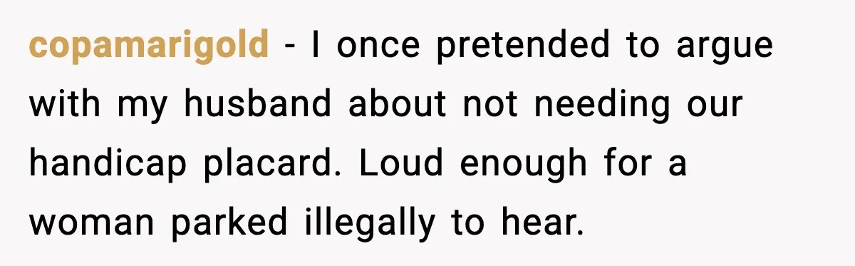 copamarigold - I once pretended to argue with my husband about not needing our handicap placard. Loud enough for a woman parked illegally to hear.