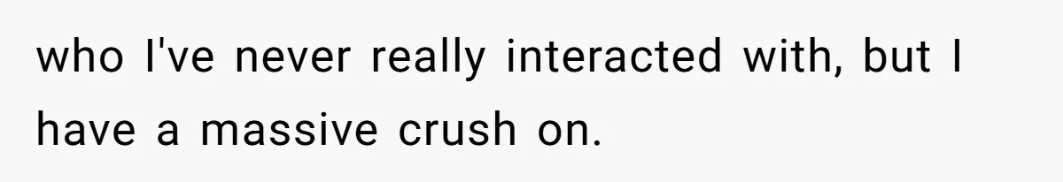 who I've never really interacted with, but I have a massive crush on.
