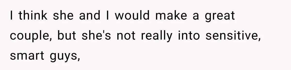 I think she and I would make a great couple, but she's not really into sensitive, smart guys,