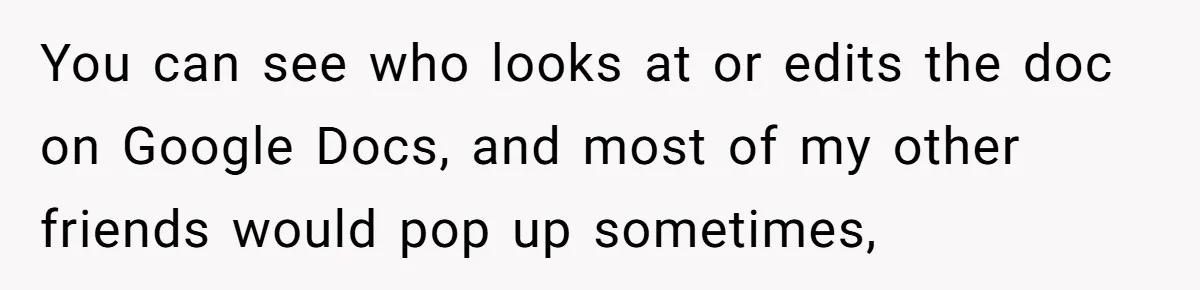 You can see who looks at or edits the doc on Google Docs, and most of my other friends would pop up sometimes,