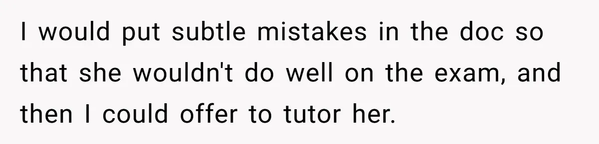 I would put subtle mistakes in the doc so that she wouldn't do well on the exam, and then I could offer to tutor her.