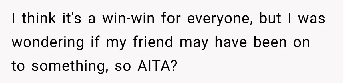 I think it's a win-win for everyone, but I was wondering if my friend may have been on to something, so AITA?