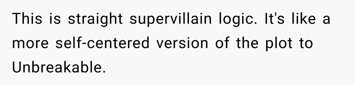 This is straight supervillain logic. It's like a more self-centered version of the plot to Unbreakable.