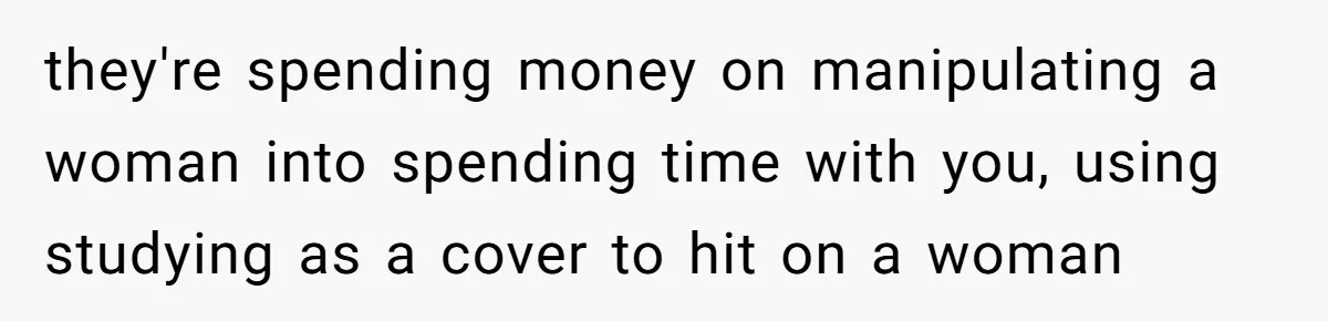 they're spending money on manipulating a woman into spending time with you, using studying as a cover to hit on a woman