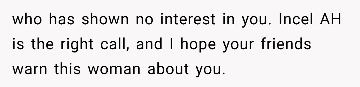 who has shown no interest in you. Incel AH is the right call, and I hope your friends warn this woman about you.